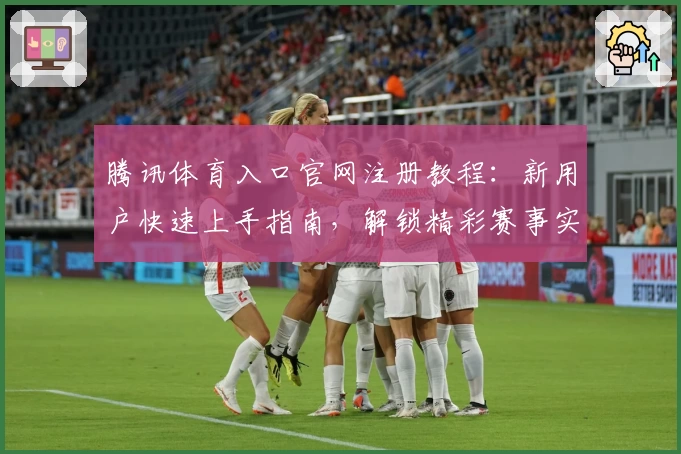 腾讯体育入口官网注册教程：新用户快速上手指南，解锁精彩赛事实时观看体验