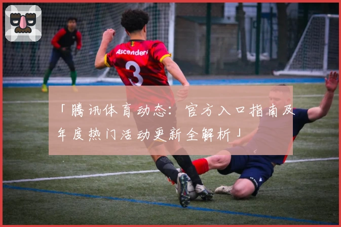 「腾讯体育动态：官方入口指南及年度热门活动更新全解析」