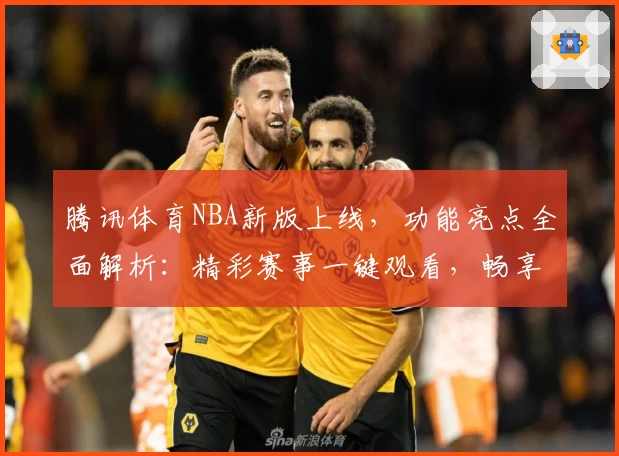 腾讯体育NBA新版上线，功能亮点全面解析：精彩赛事一键观看，畅享顶级篮球盛宴