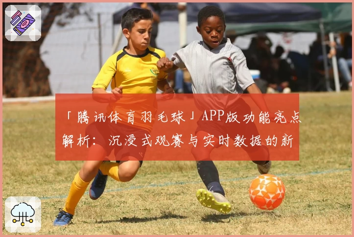 「腾讯体育羽毛球」APP版功能亮点解析：沉浸式观赛与实时数据的新体验