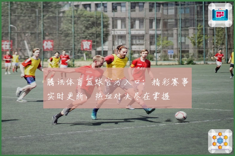 腾讯体育篮球官方入口：精彩赛事实时更新，热血对决尽在掌握