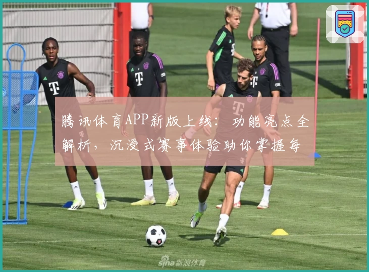 腾讯体育APP新版上线：功能亮点全解析，沉浸式赛事体验助你掌握每一场精彩比赛