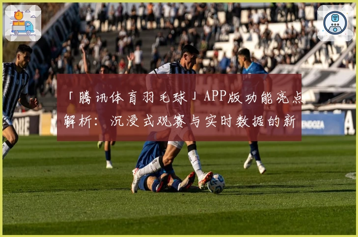 「腾讯体育羽毛球」APP版功能亮点解析：沉浸式观赛与实时数据的新体验