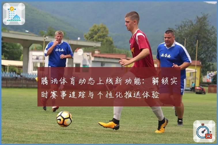 腾讯体育动态上线新功能：解锁实时赛事追踪与个性化推送体验