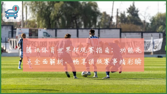 腾讯体育世界杯观赛指南：功能亮点全面解析，畅享顶级赛事精彩瞬间