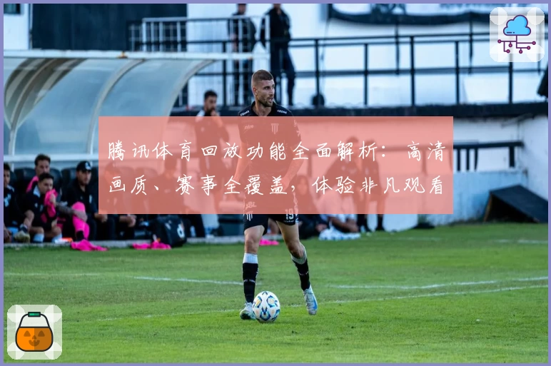 腾讯体育回放功能全面解析：高清画质、赛事全覆盖，体验非凡观看乐趣