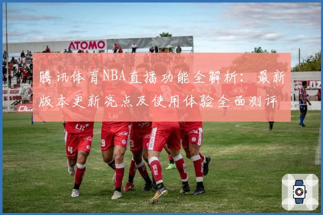 腾讯体育NBA直播功能全解析：最新版本更新亮点及使用体验全面测评