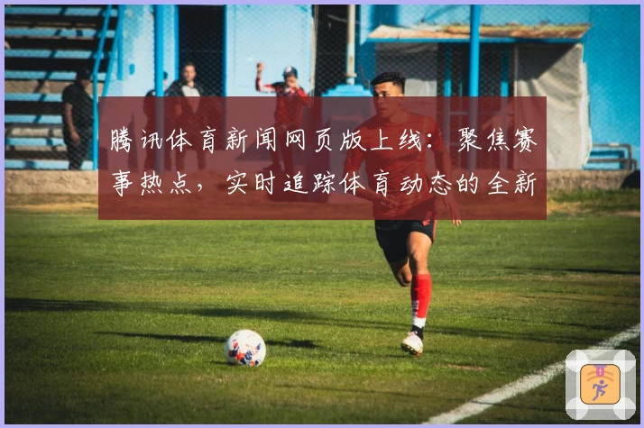 腾讯体育新闻网页版上线：聚焦赛事热点，实时追踪体育动态的全新体验