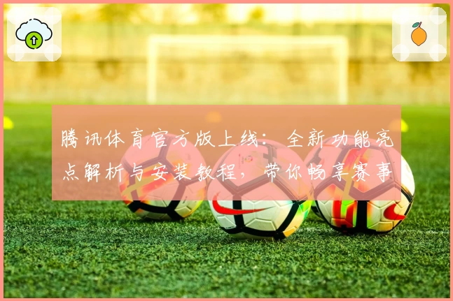 腾讯体育官方版上线：全新功能亮点解析与安装教程，带你畅享赛事直播新体验