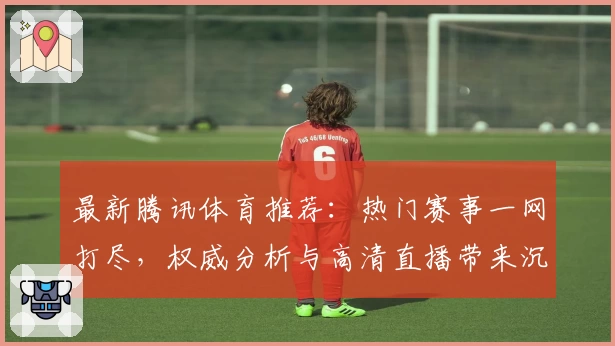 最新腾讯体育推荐：热门赛事一网打尽，权威分析与高清直播带来沉浸式观赛体验