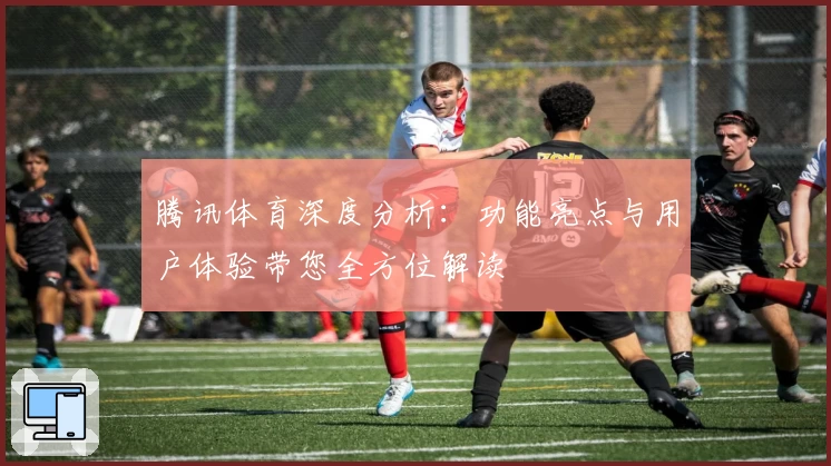 腾讯体育深度分析：功能亮点与用户体验带您全方位解读