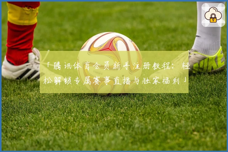 「腾讯体育会员新手注册教程：轻松解锁专属赛事直播与独家福利」