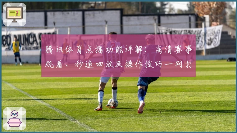 腾讯体育点播功能详解:高清赛事观看、秒速回放及操作技巧一网打尽