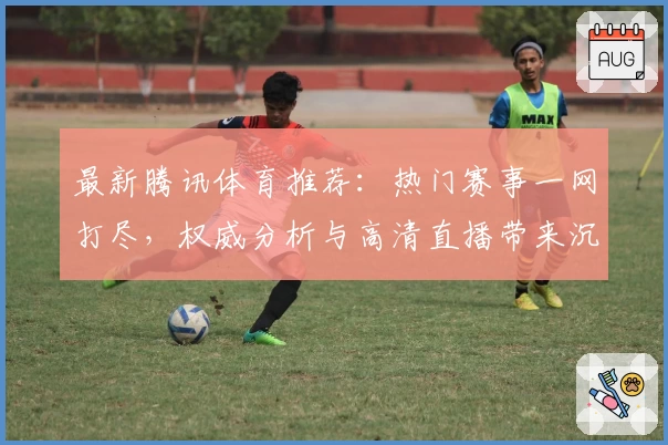 最新腾讯体育推荐：热门赛事一网打尽，权威分析与高清直播带来沉浸式观赛体验