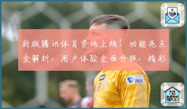 新版腾讯体育资讯上线！功能亮点全解析，用户体验全面升级，精彩赛事一键触达