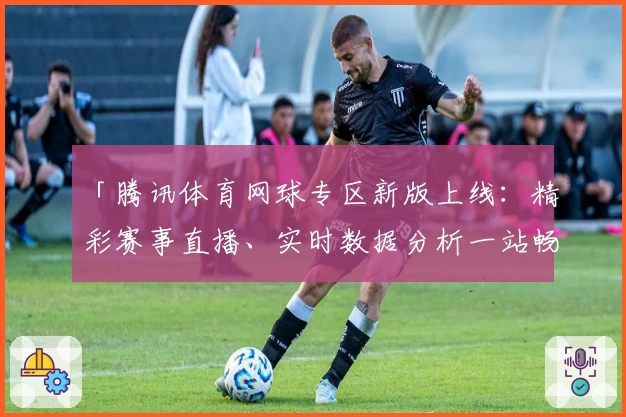 「腾讯体育网球专区新版上线：精彩赛事直播、实时数据分析一站畅享」