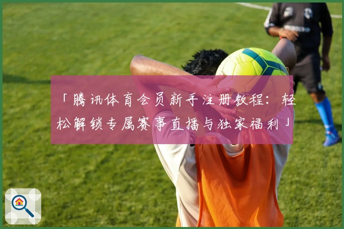 「腾讯体育会员新手注册教程：轻松解锁专属赛事直播与独家福利」