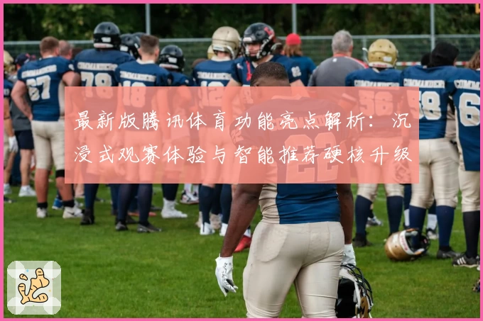 最新版腾讯体育功能亮点解析：沉浸式观赛体验与智能推荐硬核升级